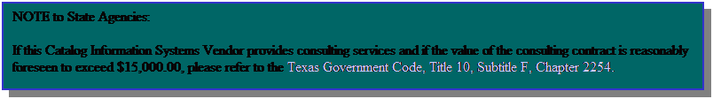 Text Box: NOTE to State Agencies:
If this Catalog Information Systems Vendor provides consulting services and if the value of the consulting contract is reasonably foreseen to exceed $15,000.00, please refer to the Texas Government Code, Title 10, Subtitle F, Chapter 2254.
